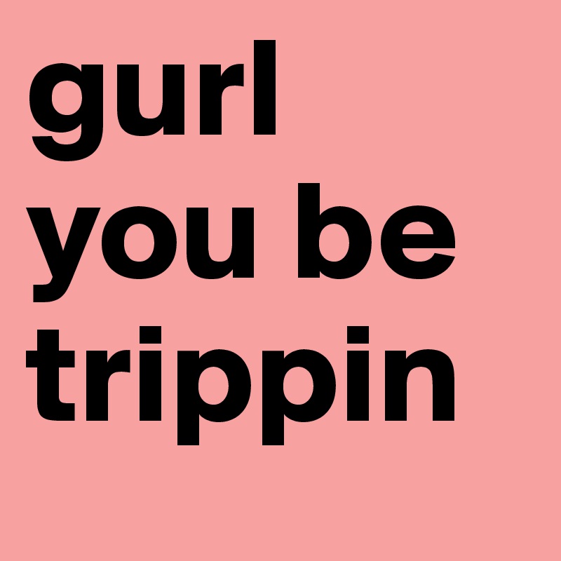 gurl you be trippin 