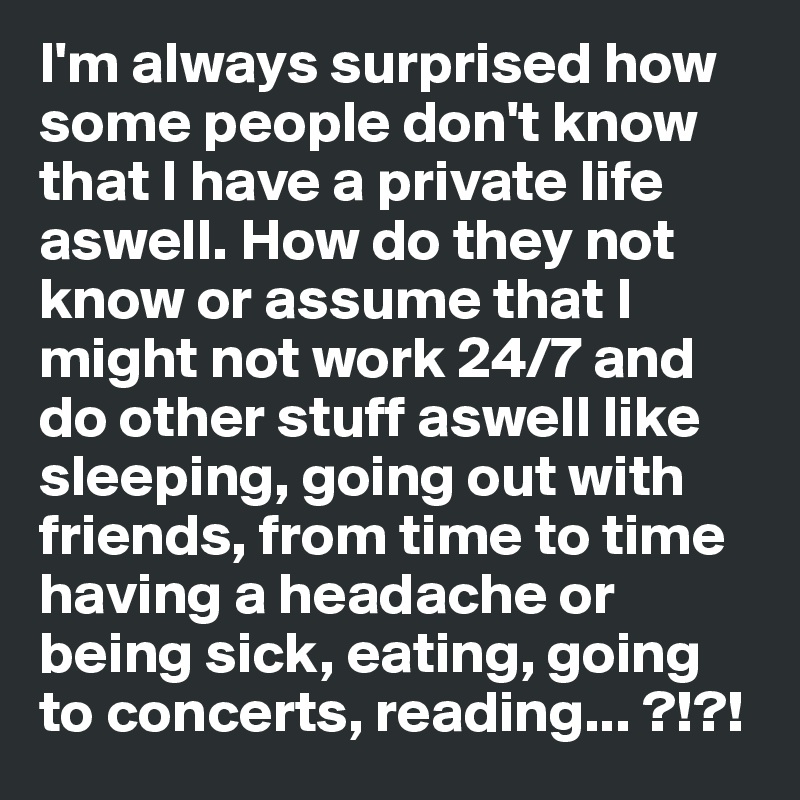 I'm always surprised how some people don't know that I have a private life aswell. How do they not know or assume that I might not work 24/7 and do other stuff aswell like sleeping, going out with friends, from time to time having a headache or being sick, eating, going to concerts, reading... ?!?!