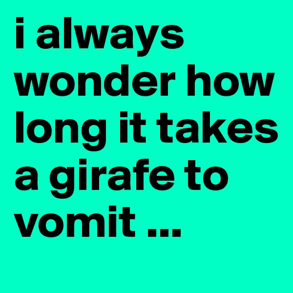 i always wonder how long it takes a girafe to vomit ...