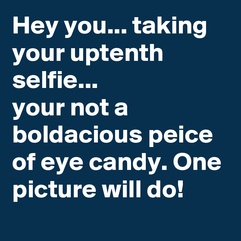Hey you... taking your uptenth selfie...
your not a boldacious peice of eye candy. One picture will do!