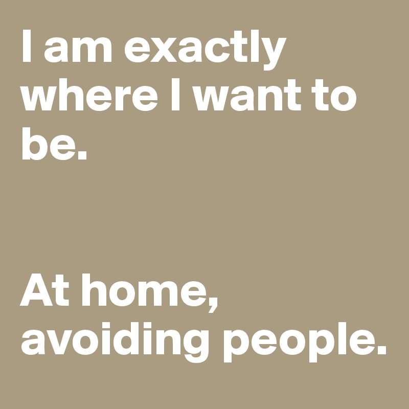 I am exactly where I want to be.


At home, avoiding people.