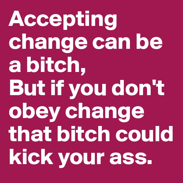 Accepting change can be a bitch,
But if you don't obey change that bitch could kick your ass. 