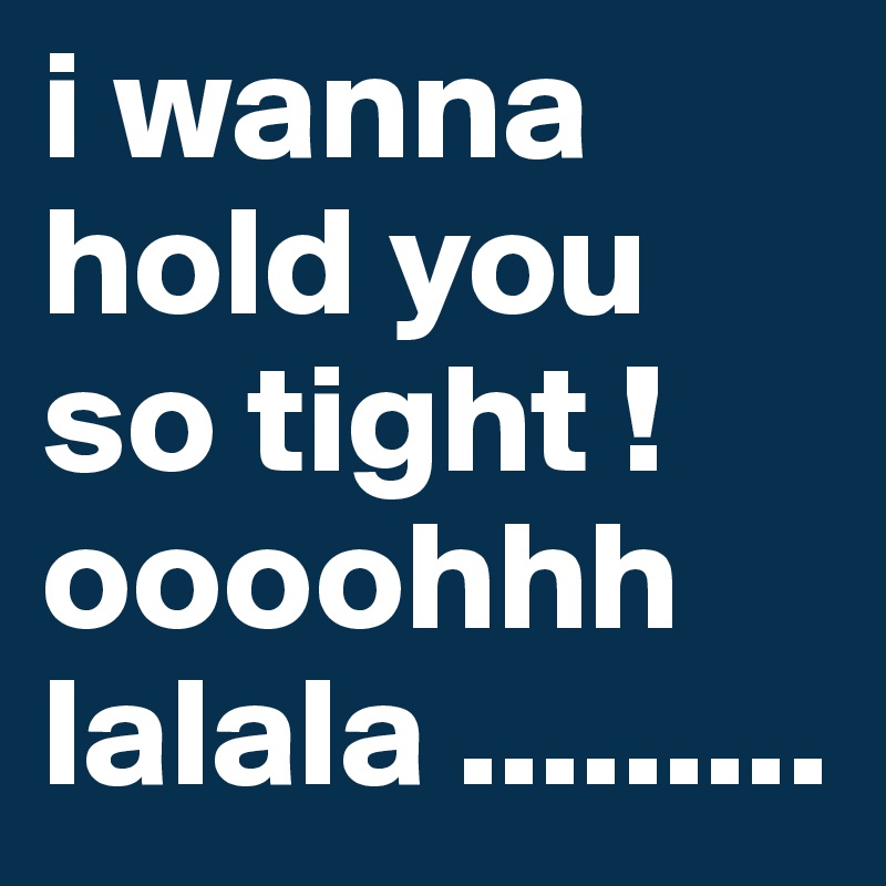 i wanna hold you so tight ! oooohhh lalala .........