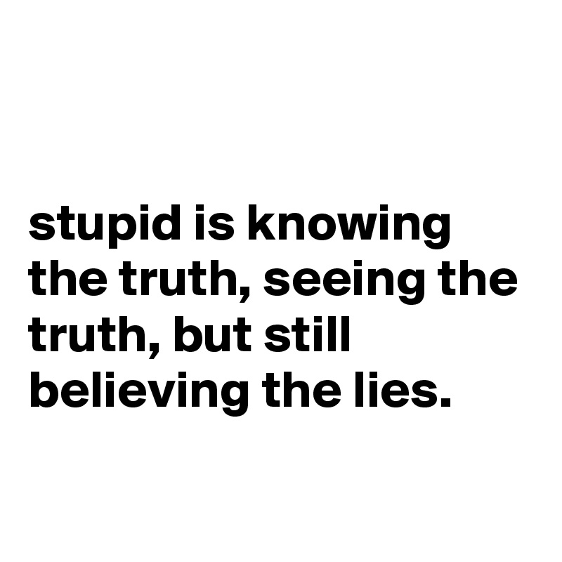 


stupid is knowing the truth, seeing the truth, but still believing the lies.

