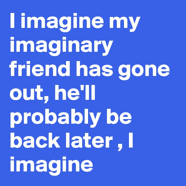 I imagine my imaginary friend has gone out, he'll probably be back later , I imagine 