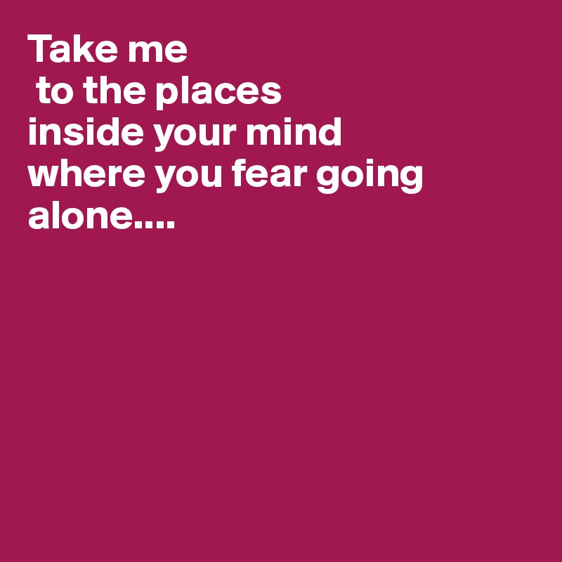 Take me
 to the places
inside your mind
where you fear going alone....






