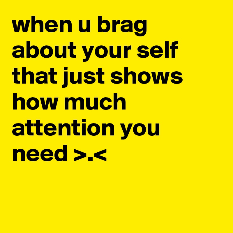 when u brag about your self that just shows how much attention you need >.< 

