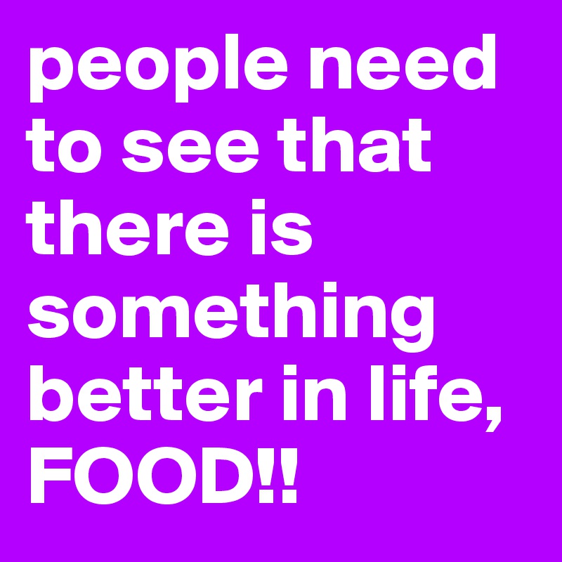 people need to see that there is something better in life, FOOD!! 