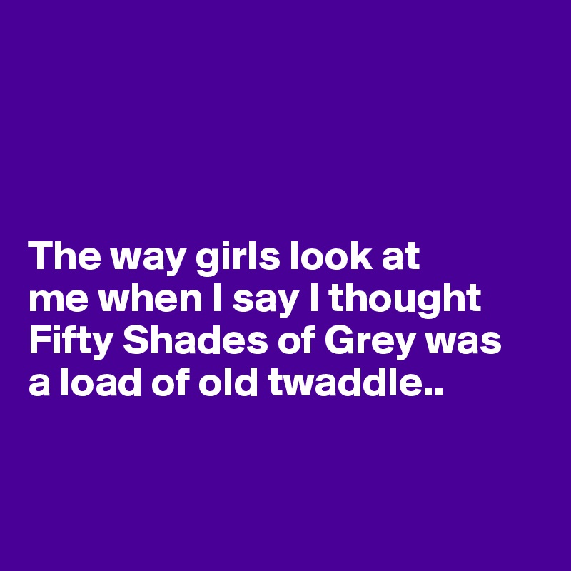 




The way girls look at 
me when I say I thought Fifty Shades of Grey was 
a load of old twaddle.. 


