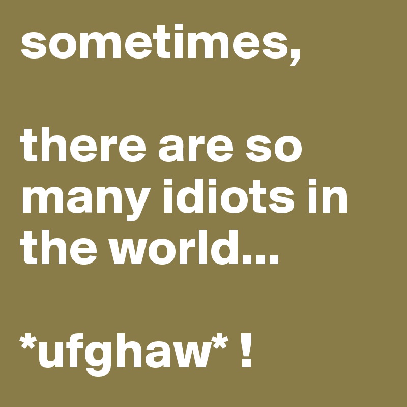 sometimes, 

there are so many idiots in the world...

*ufghaw* !