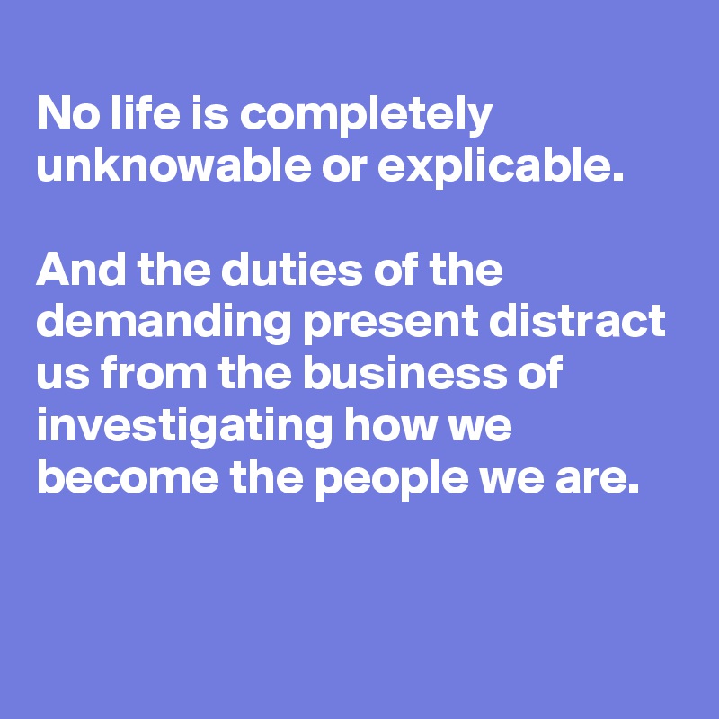 
No life is completely unknowable or explicable. 

And the duties of the demanding present distract us from the business of investigating how we become the people we are.


