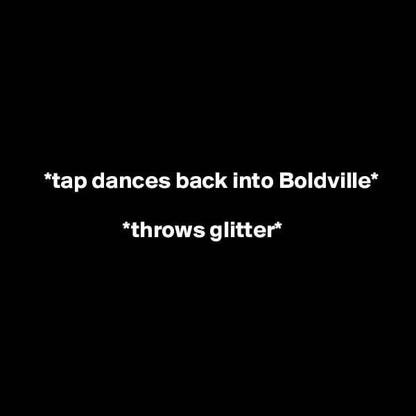 





     *tap dances back into Boldville*

                      *throws glitter*





