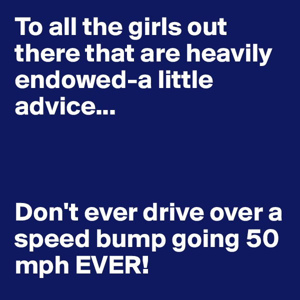 To all the girls out there that are heavily endowed-a little advice...



Don't ever drive over a speed bump going 50 mph EVER!