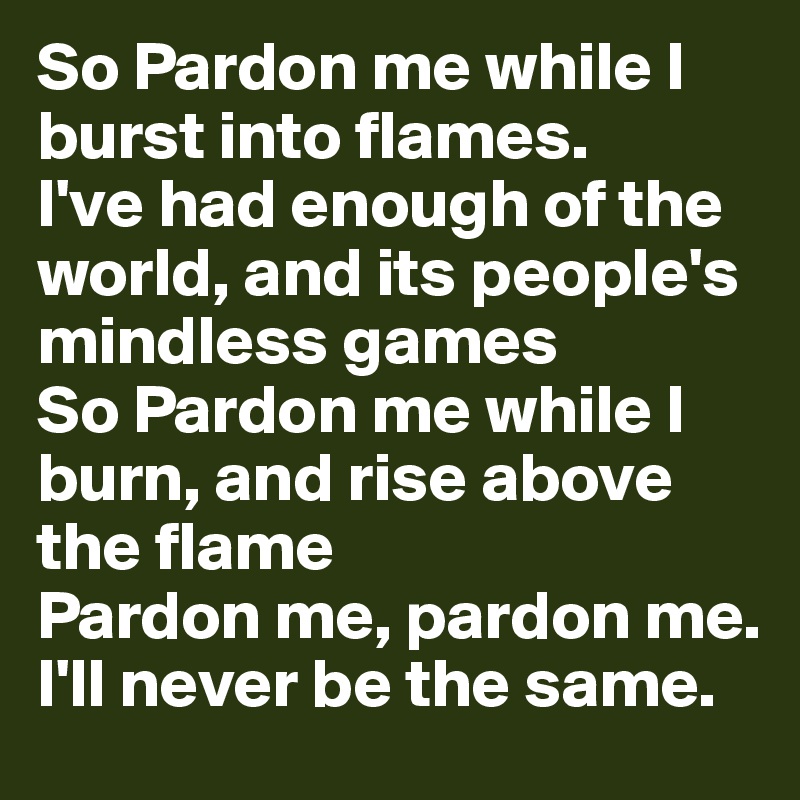 So Pardon me while I burst into flames. 
I've had enough of the world, and its people's mindless games 
So Pardon me while I burn, and rise above the flame 
Pardon me, pardon me. I'll never be the same. 