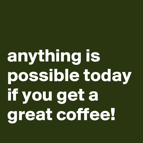 

anything is possible today if you get a great coffee!