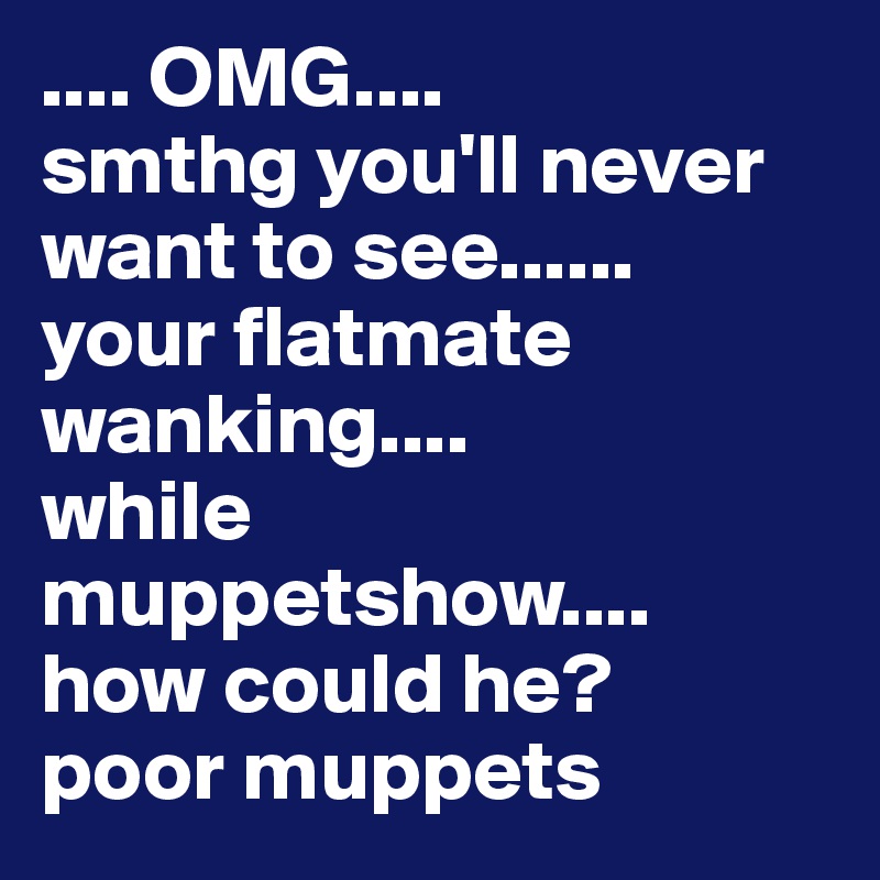 .... OMG....
smthg you'll never want to see......
your flatmate wanking....
while muppetshow....
how could he?
poor muppets
