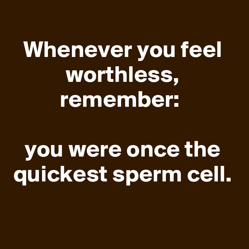 
Whenever you feel worthless, remember: 

you were once the quickest sperm cell.
