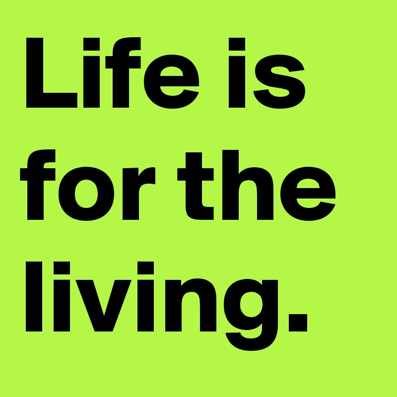 Life is for the living.