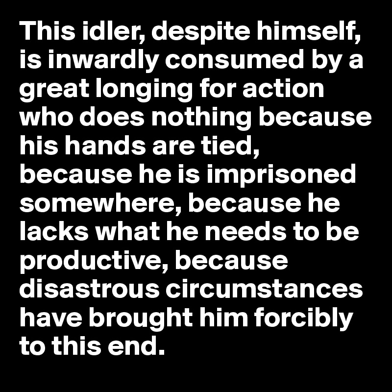 This idler, despite himself, is inwardly consumed by a great longing for action who does nothing because his hands are tied, 
because he is imprisoned somewhere, because he lacks what he needs to be productive, because disastrous circumstances have brought him forcibly to this end.