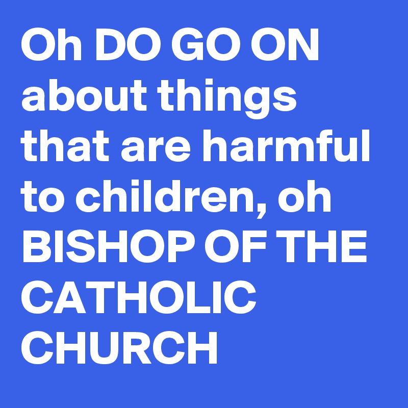 Oh DO GO ON about things that are harmful to children, oh BISHOP OF THE CATHOLIC CHURCH