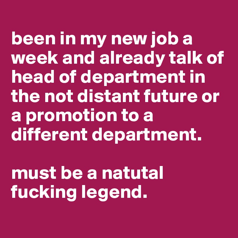 
been in my new job a week and already talk of head of department in the not distant future or a promotion to a different department. 

must be a natutal fucking legend.
