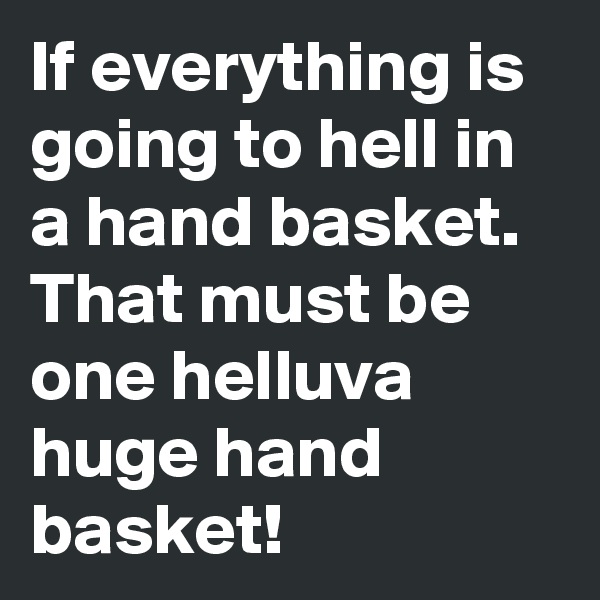 If everything is going to hell in a hand basket. That must be one helluva huge hand basket! 