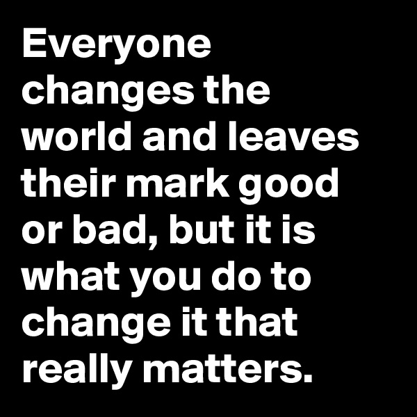 Everyone changes the world and leaves their mark good or bad, but it is what you do to change it that really matters.