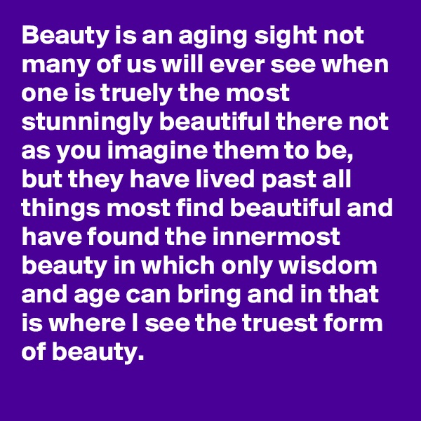 Beauty is an aging sight not many of us will ever see when one is truely the most stunningly beautiful there not as you imagine them to be, but they have lived past all things most find beautiful and have found the innermost beauty in which only wisdom and age can bring and in that is where I see the truest form of beauty. 