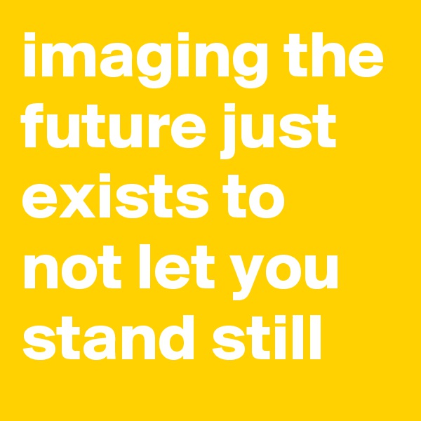 imaging the future just exists to not let you stand still