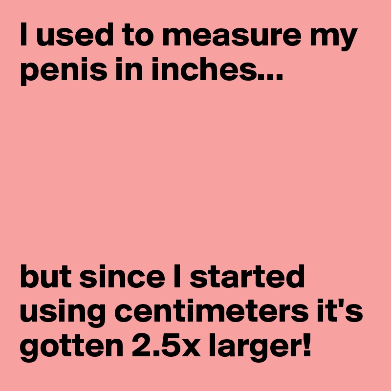I used to measure my penis in inches...





but since I started using centimeters it's gotten 2.5x larger!