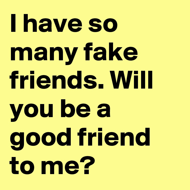 I have so many fake friends. Will you be a good friend to me?