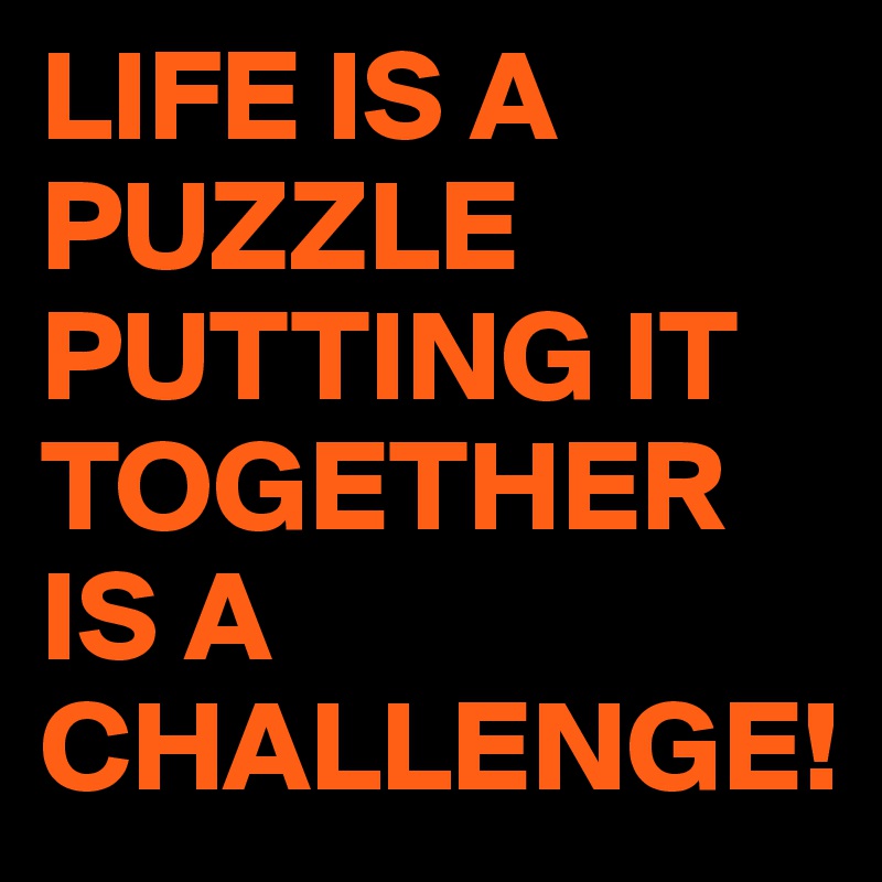 LIFE IS A PUZZLE
PUTTING IT TOGETHER
IS A 
CHALLENGE!