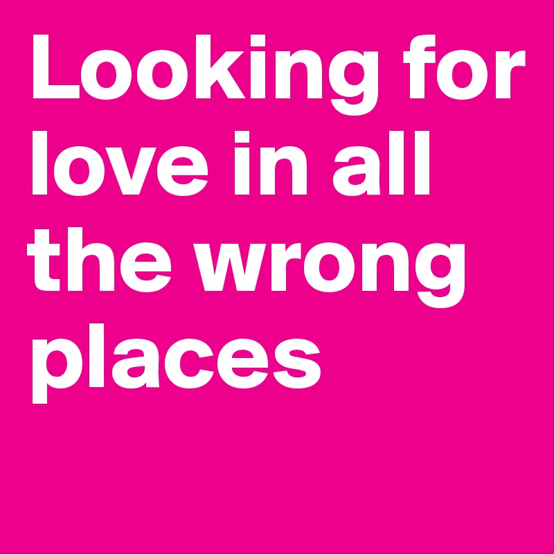 Looking for love in all the wrong places
