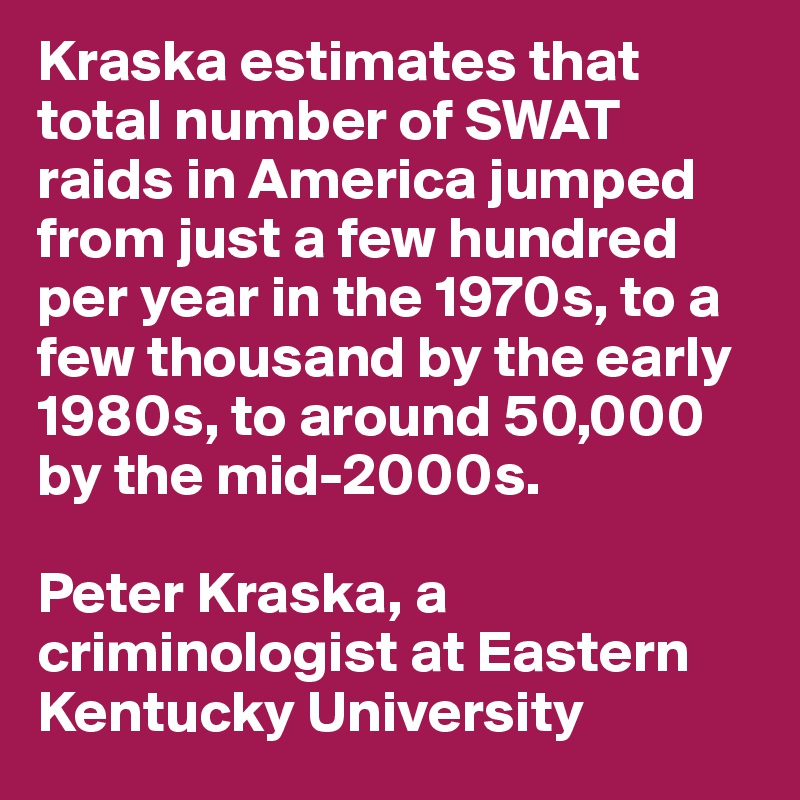 Kraska estimates that total number of SWAT raids in America jumped from just a few hundred per year in the 1970s, to a few thousand by the early 1980s, to around 50,000 by the mid-2000s.

Peter Kraska, a criminologist at Eastern Kentucky University