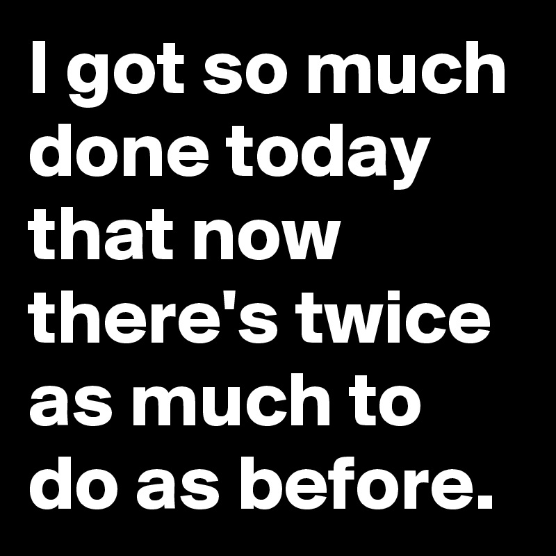 I got so much done today that now there's twice as much to do as before.