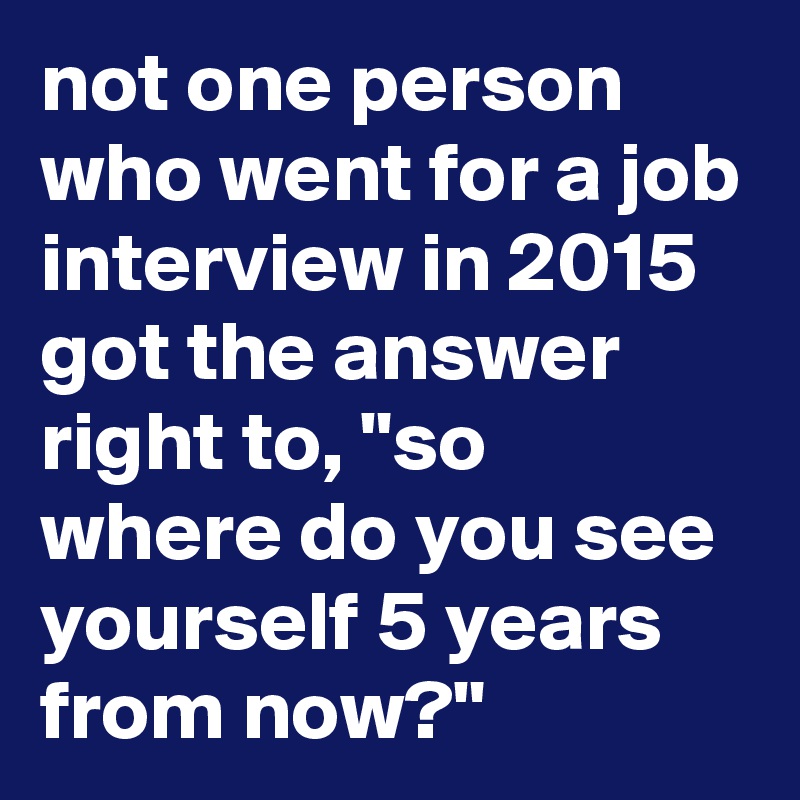 not one person who went for a job interview in 2015 got the answer right to, "so where do you see yourself 5 years from now?"