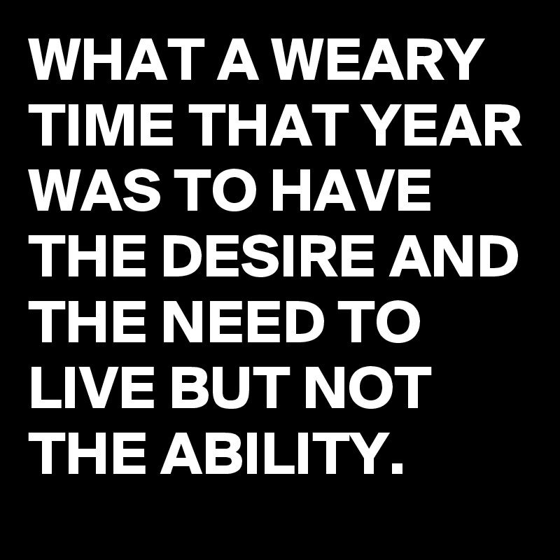 WHAT A WEARY TIME THAT YEAR WAS TO HAVE THE DESIRE AND THE NEED TO LIVE BUT NOT THE ABILITY.