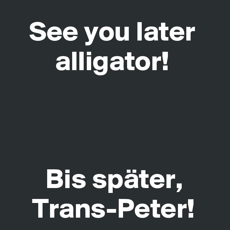 See you later alligator!



Bis später,
Trans-Peter!