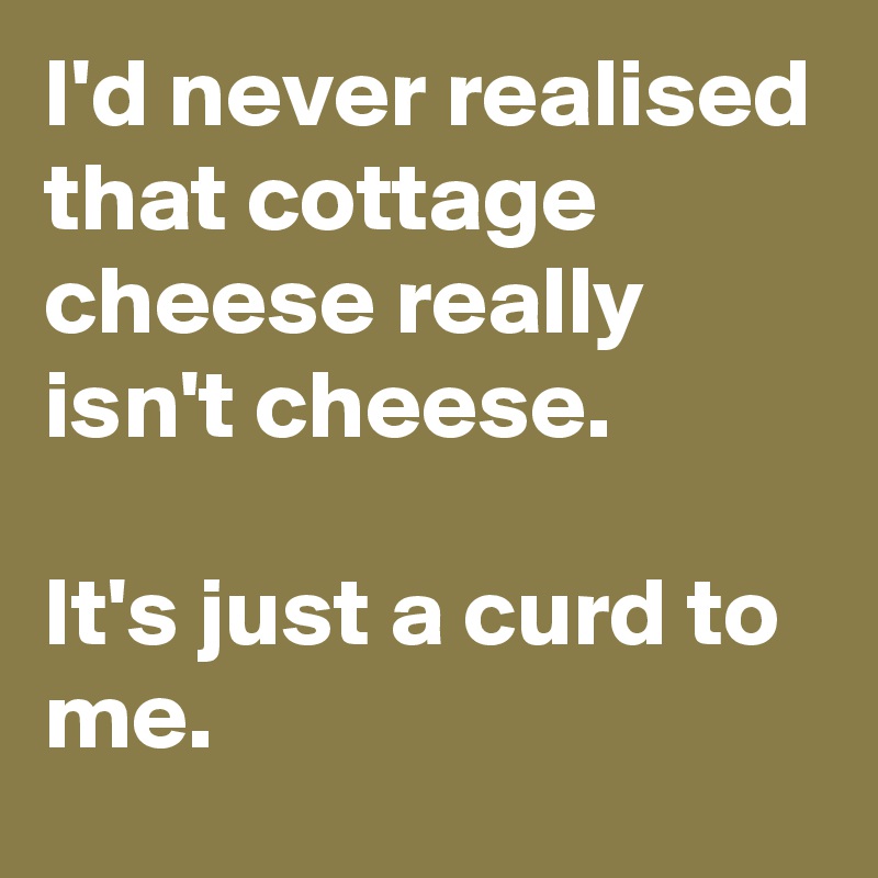 I'd never realised that cottage cheese really isn't cheese.

It's just a curd to me.