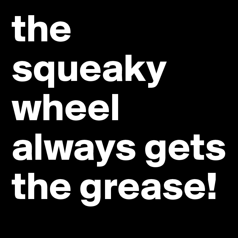 the squeaky wheel always gets the grease! 