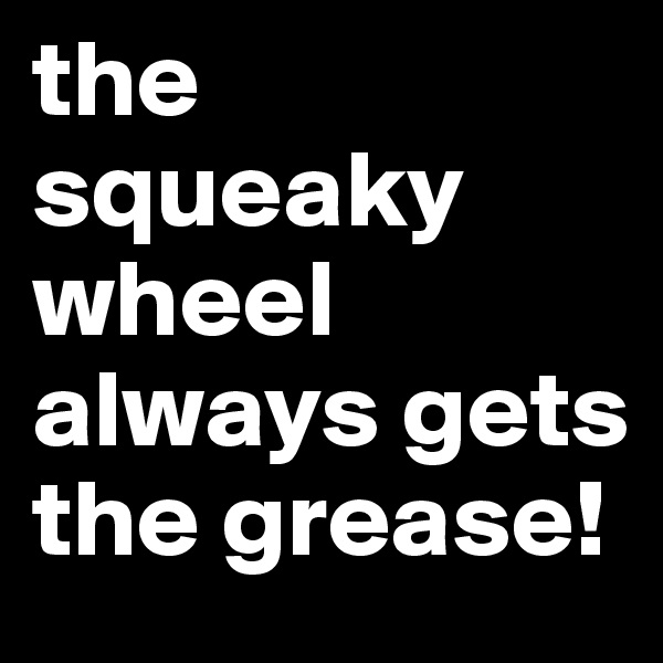 the squeaky wheel always gets the grease! 