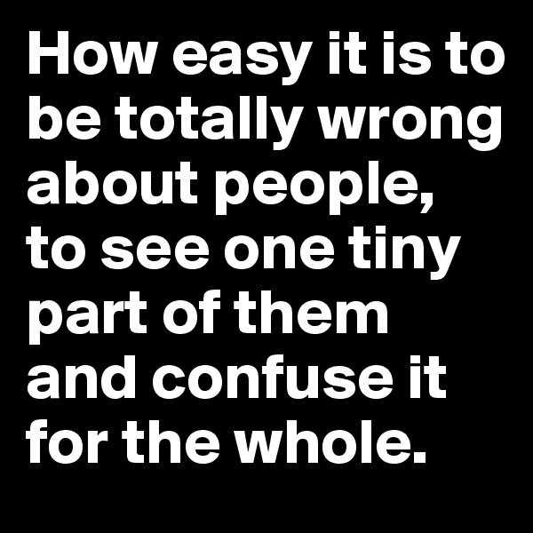 How easy it is to be totally wrong about people, to see one tiny part of them and confuse it for the whole.
