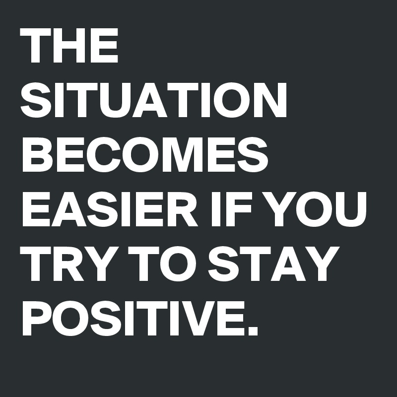 THE SITUATION BECOMES EASIER IF YOU TRY TO STAY POSITIVE. 