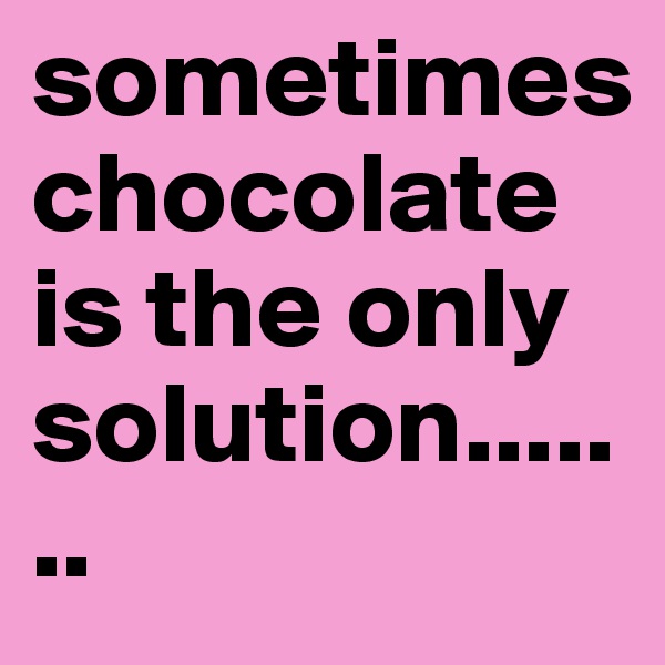 sometimes chocolate is the only solution.......