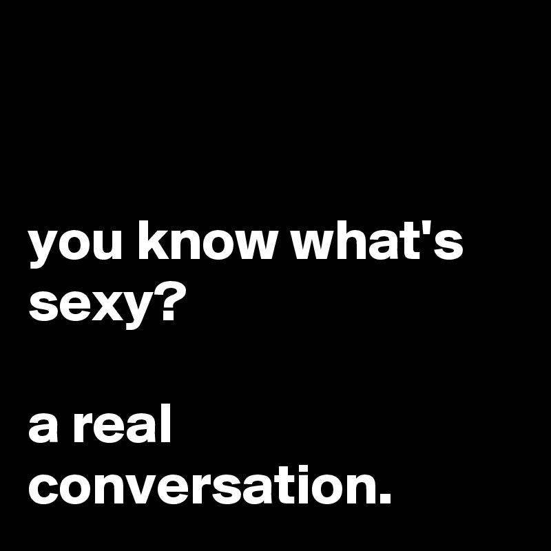 


you know what's sexy? 

a real conversation.