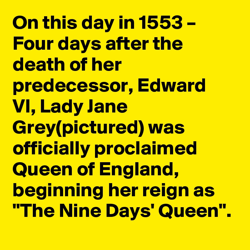 On this day in 1553 – Four days after the death of her predecessor, Edward VI, Lady Jane Grey(pictured) was officially proclaimed Queen of England, beginning her reign as "The Nine Days' Queen".