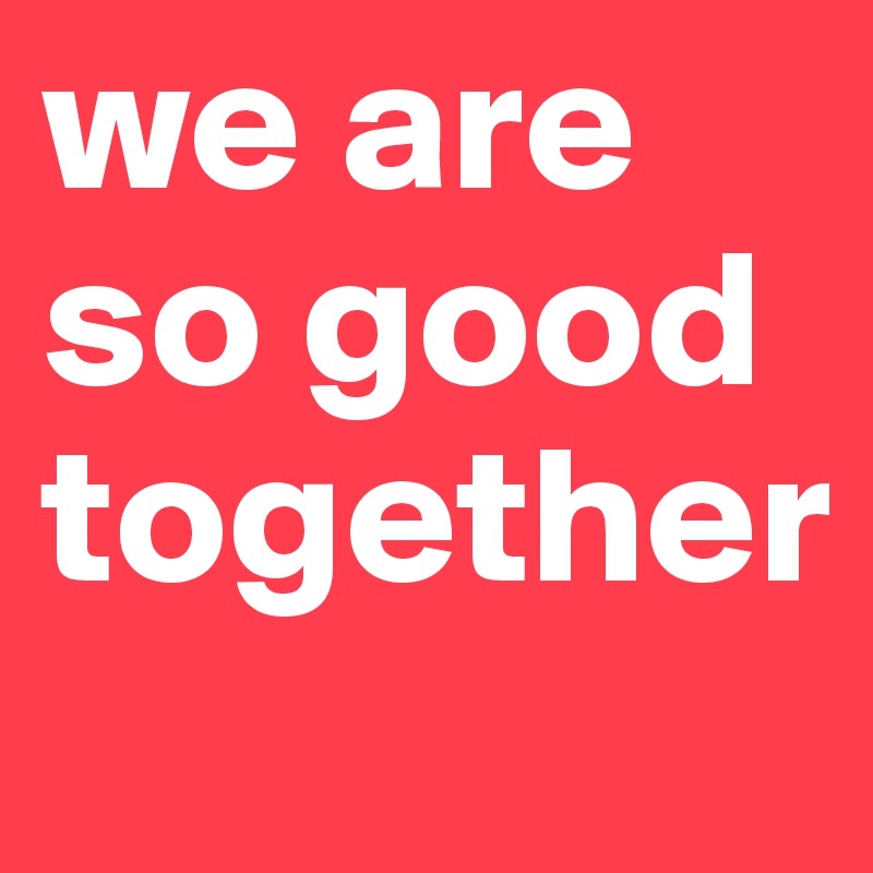 we are so good together