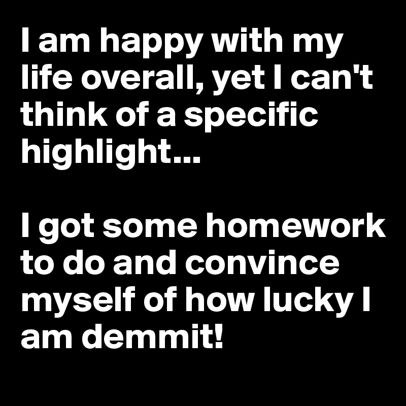I am happy with my life overall, yet I can't think of a specific highlight...

I got some homework to do and convince myself of how lucky I am demmit!