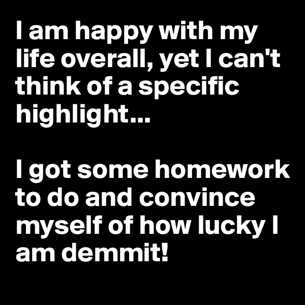 I am happy with my life overall, yet I can't think of a specific highlight...

I got some homework to do and convince myself of how lucky I am demmit!