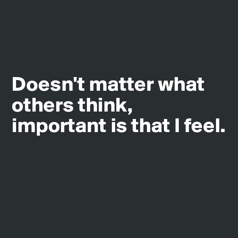 


Doesn't matter what others think, important is that I feel.



